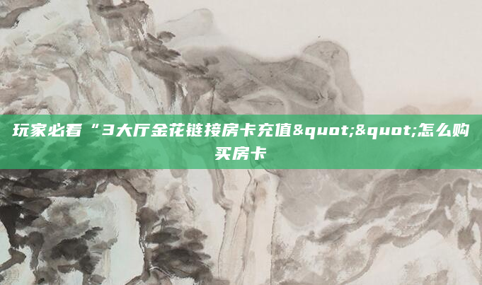 玩家必看“3大厅金花链接房卡充值""怎么购买房卡