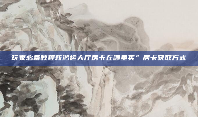 玩家必备教程新鸿运大厅房卡在哪里买”房卡获取方式