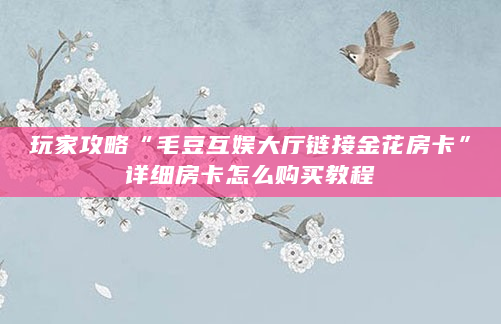玩家攻略“毛豆互娱大厅链接金花房卡”详细房卡怎么购买教程