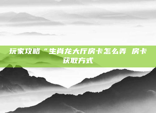 玩家攻略“生肖龙大厅房卡怎么弄 房卡获取方式