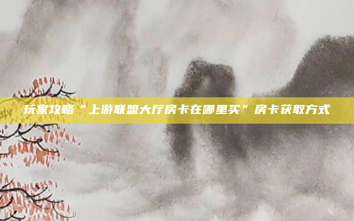 玩家攻略“上游联盟大厅房卡在哪里买”房卡获取方式