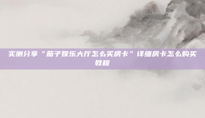 实测分享“茄子娱乐大厅怎么买房卡”详细房卡怎么购买教程