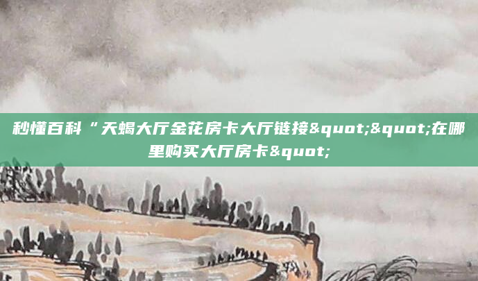 秒懂百科“天蝎大厅金花房卡大厅链接""在哪里购买大厅房卡"