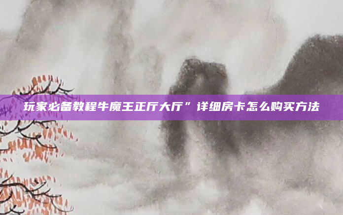 玩家必备教程牛魔王正厅大厅”详细房卡怎么购买方法