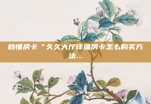 秒懂房卡“久久大厅详细房卡怎么购买方法...