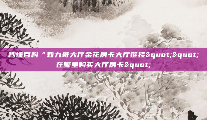 秒懂百科“新九哥大厅金花房卡大厅链接""在哪里购买大厅房卡"