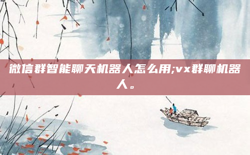 微信群智能聊天机器人怎么用;vx群聊机器人。