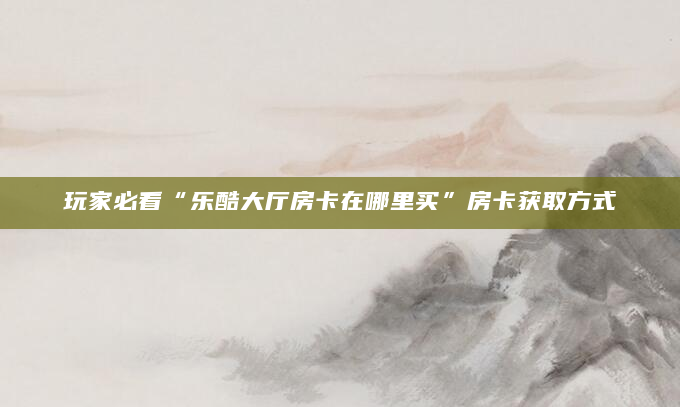 玩家必看“乐酷大厅房卡在哪里买”房卡获取方式