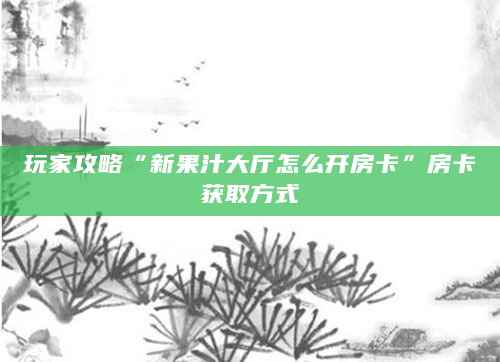 玩家攻略“新果汁大厅怎么开房卡”房卡获取方式