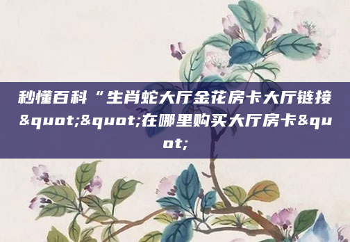 秒懂百科“生肖蛇大厅金花房卡大厅链接""在哪里购买大厅房卡"