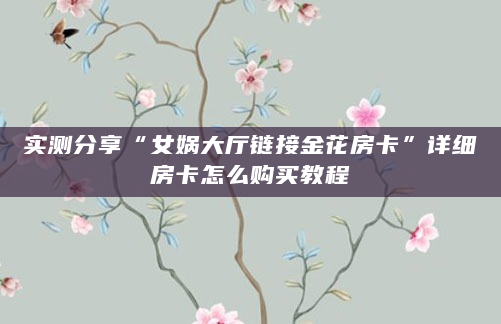 实测分享“女娲大厅链接金花房卡”详细房卡怎么购买教程