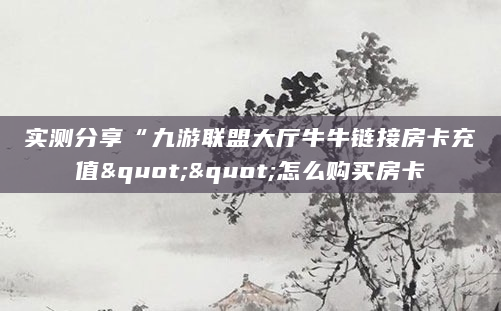 实测分享“九游联盟大厅牛牛链接房卡充值""怎么购买房卡