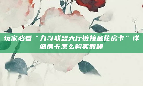 玩家必看“九哥联盟大厅链接金花房卡”详细房卡怎么购买教程