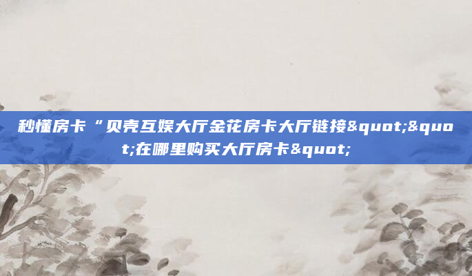 秒懂房卡“贝壳互娱大厅金花房卡大厅链接""在哪里购买大厅房卡"