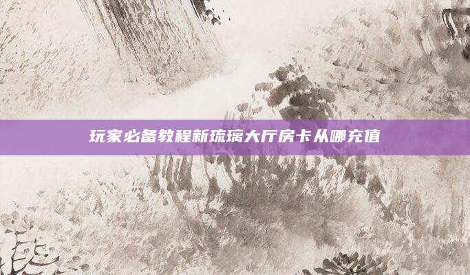玩家必备教程新琉璃大厅房卡从哪充值