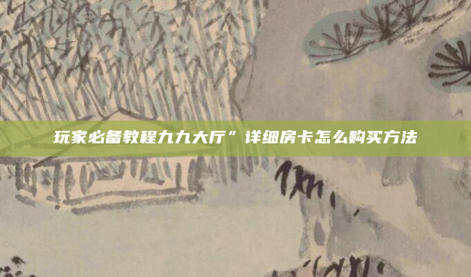 玩家必备教程九九大厅”详细房卡怎么购买方法