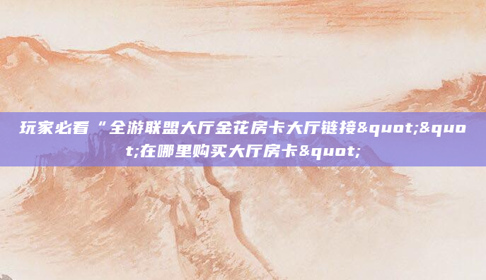 玩家必看“全游联盟大厅金花房卡大厅链接""在哪里购买大厅房卡"