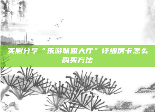 实测分享“乐游联盟大厅”详细房卡怎么购买方法