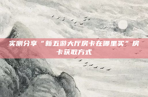 实测分享“新五游大厅房卡在哪里买”房卡获取方式