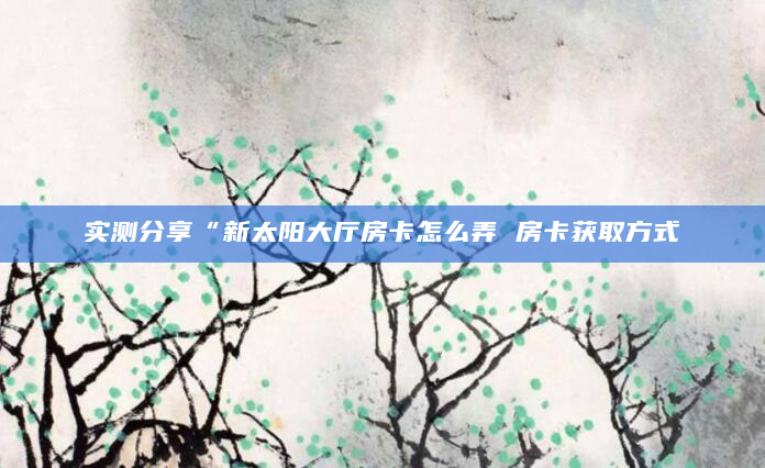 实测分享“新太阳大厅房卡怎么弄 房卡获取方式