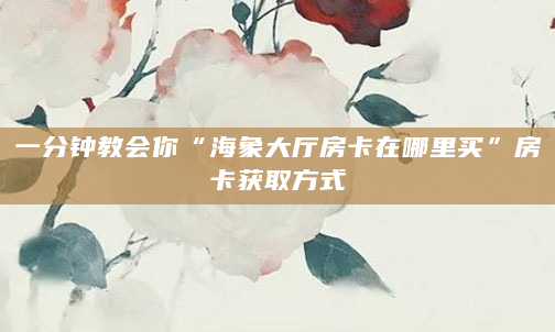 一分钟教会你“海象大厅房卡在哪里买”房卡获取方式