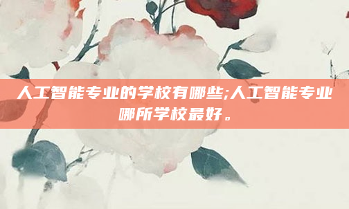 人工智能专业的学校有哪些;人工智能专业哪所学校最好。