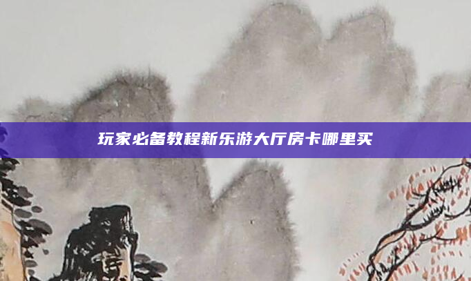 玩家必备教程新乐游大厅房卡哪里买
