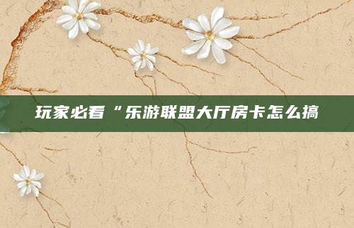 玩家必看“乐游联盟大厅房卡怎么搞
