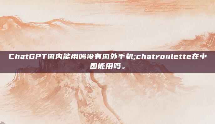 ChatGPT国内能用吗没有国外手机;chatroulette在中国能用吗。
