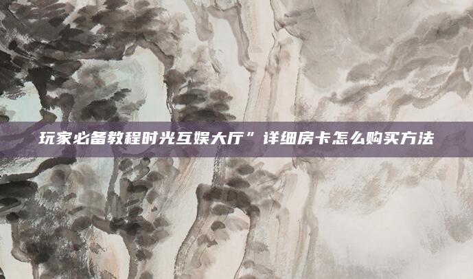 玩家必备教程时光互娱大厅”详细房卡怎么购买方法