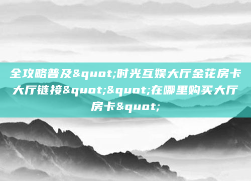 全攻略普及"时光互娱大厅金花房卡大厅链接""在哪里购买大厅房卡"