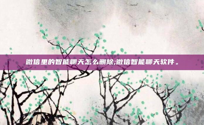 微信里的智能聊天怎么删除;微信智能聊天软件。