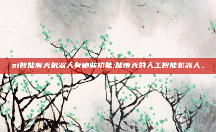 ai智能聊天机器人有哪些功能;能聊天的人工智能机器人。