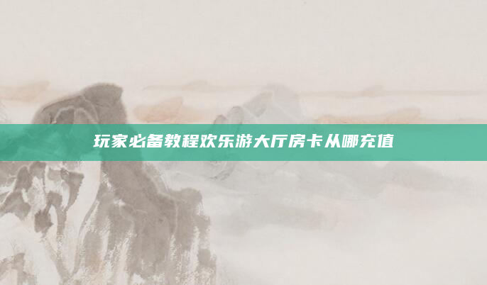 玩家必备教程欢乐游大厅房卡从哪充值
