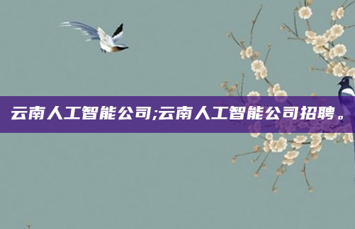 云南人工智能公司;云南人工智能公司招聘。
