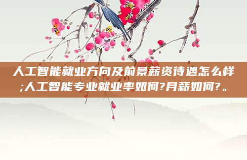人工智能就业方向及前景薪资待遇怎么样;人工智能专业就业率如何?月薪如何?。