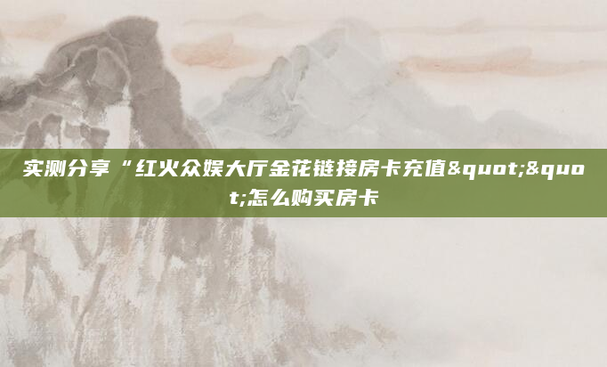 实测分享“红火众娱大厅金花链接房卡充值""怎么购买房卡