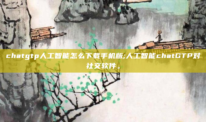 chatgtp人工智能怎么下载手机版;人工智能chatGTP对社交软件。