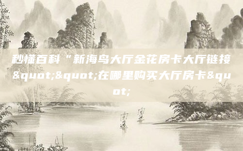 秒懂百科“新海鸟大厅金花房卡大厅链接""在哪里购买大厅房卡"