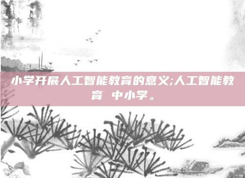小学开展人工智能教育的意义;人工智能教育 中小学。