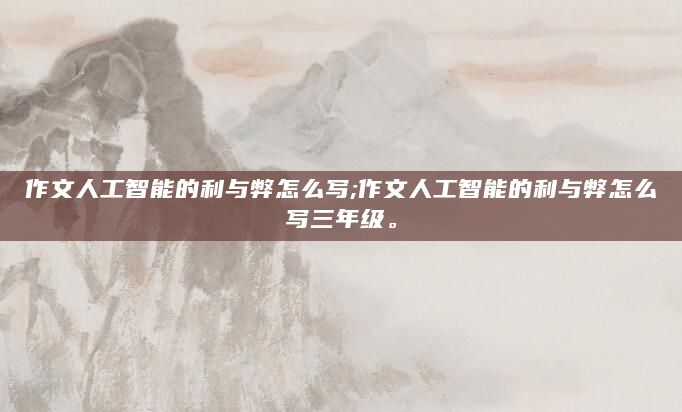 作文人工智能的利与弊怎么写;作文人工智能的利与弊怎么写三年级。