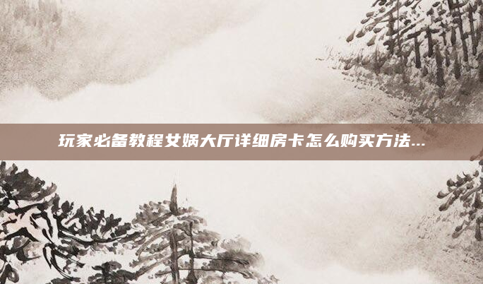玩家必备教程女娲大厅详细房卡怎么购买方法...