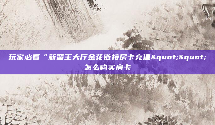 玩家必看“新蛮王大厅金花链接房卡充值""怎么购买房卡