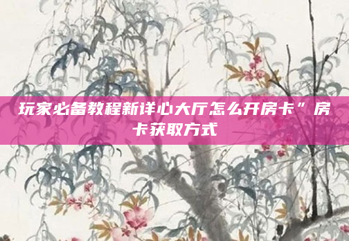 玩家必备教程新详心大厅怎么开房卡”房卡获取方式