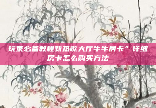 玩家必备教程新热歌大厅牛牛房卡”详细房卡怎么购买方法