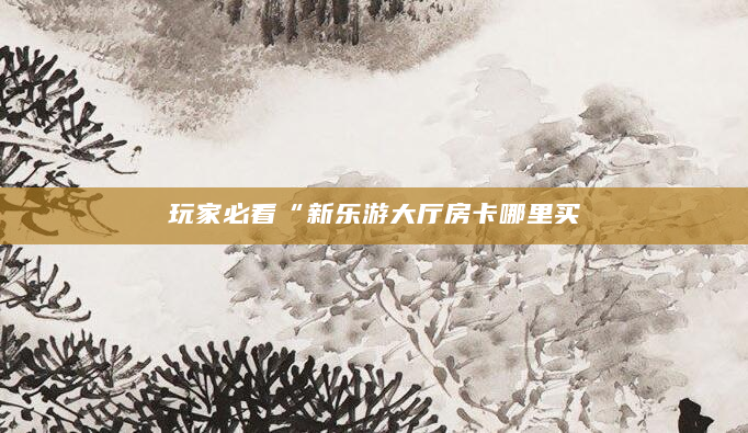 玩家必看“新乐游大厅房卡哪里买