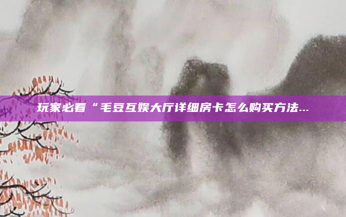 玩家必看“毛豆互娱大厅详细房卡怎么购买方法...