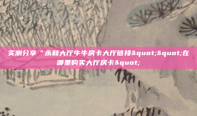 实测分享“永和大厅牛牛房卡大厅链接""在哪里购买大厅房卡"