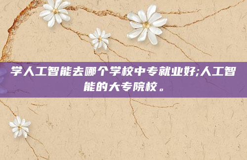 学人工智能去哪个学校中专就业好;人工智能的大专院校。