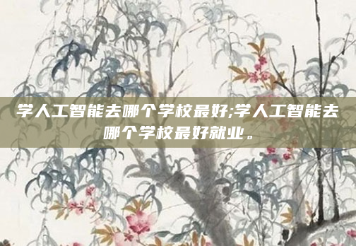 学人工智能去哪个学校最好;学人工智能去哪个学校最好就业。